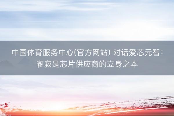 中国体育服务中心(官方网站) 对话爱芯元智：寥寂是芯片供应商的立身之本