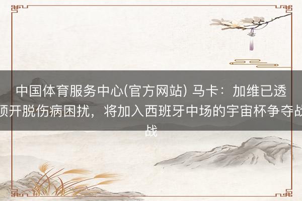 中国体育服务中心(官方网站) 马卡：加维已透顶开脱伤病困扰，将加入西班牙中场的宇宙杯争夺战