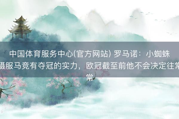 中国体育服务中心(官方网站) 罗马诺：小蜘蛛慑服马竞有夺冠的实力，欧冠截至前他不会决定往常