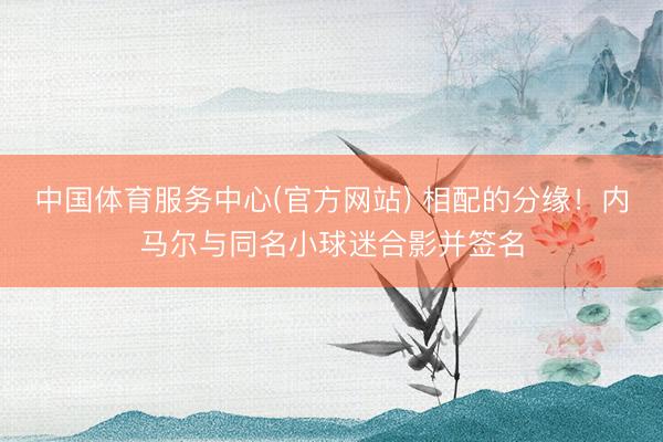 中国体育服务中心(官方网站) 相配的分缘！内马尔与同名小球迷合影并签名