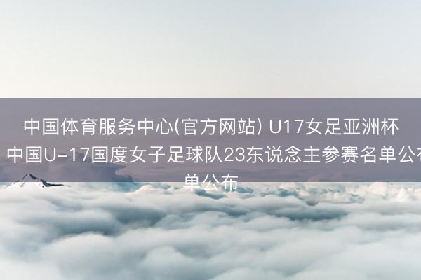中国体育服务中心(官方网站) U17女足亚洲杯，中国U-17国度女子足球队23东说念主参赛名单公布
