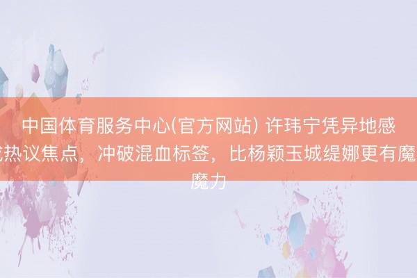 中国体育服务中心(官方网站) 许玮宁凭异地感成热议焦点，冲破混血标签，比杨颖玉城缇娜更有魔力
