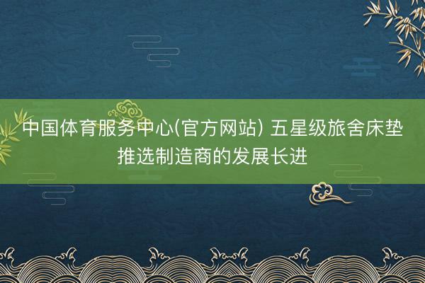 中国体育服务中心(官方网站) 五星级旅舍床垫推选制造商的发展长进