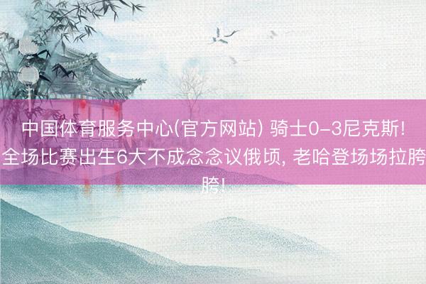 中国体育服务中心(官方网站) 骑士0-3尼克斯! 全场比赛出生6大不成念念议俄顷， 老哈登场场拉胯!