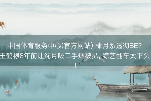 中国体育服务中心(官方网站) 棣月系透彻BE? 王鹤棣8年前让沈月吸二手烟被扒， 综艺翻车太下头!