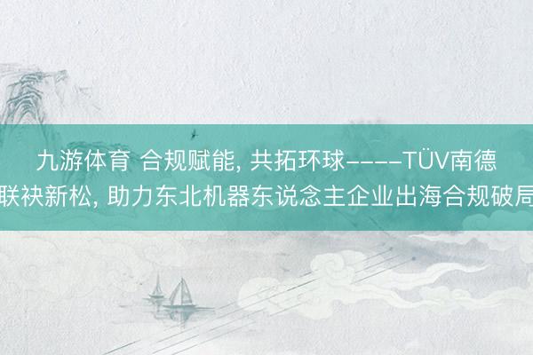 九游体育 合规赋能， 共拓环球----TÜV南德联袂新松， 助力东北机器东说念主企业出海合规破局