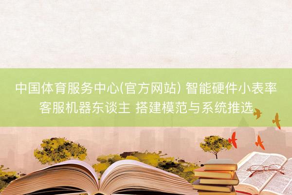中国体育服务中心(官方网站) 智能硬件小表率客服机器东谈主 搭建模范与系统推选