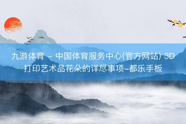 九游体育 - 中国体育服务中心(官方网站) 3D打印艺术品花朵的详尽事项-都乐手板