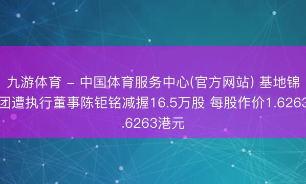 九游体育 - 中国体育服务中心(官方网站) 基地锦标集团遭执行董事陈钜铭减握16.5万股 每股作价1.6263港元