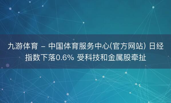 九游体育 - 中国体育服务中心(官方网站) 日经指数下落0.6% 受科技和金属股牵扯