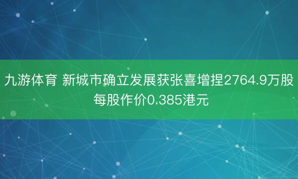九游体育 新城市确立发展获张喜增捏2764.9万股 每股作价0.385港元
