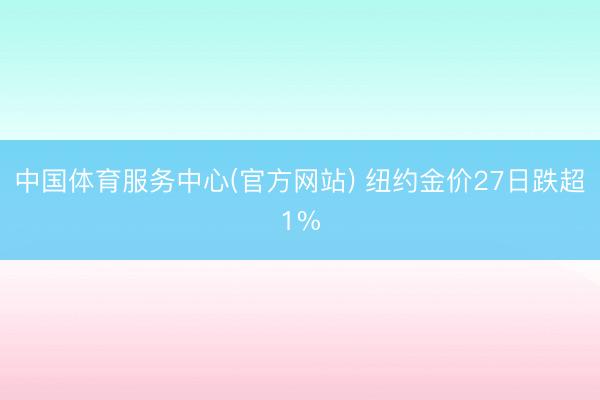 中国体育服务中心(官方网站) 纽约金价27日跌超1%