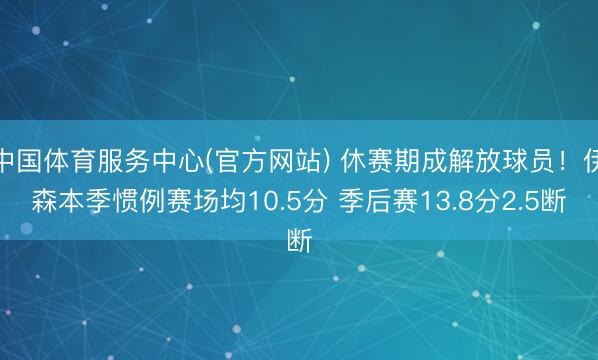 中国体育服务中心(官方网站) 休赛期成解放球员！伊森本季惯例赛场均10.5分 季后赛13.8分2.5断