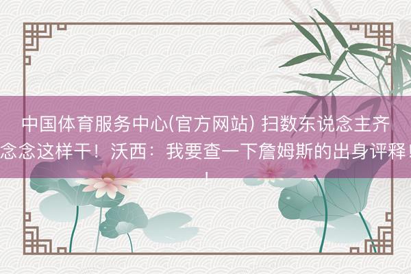 中国体育服务中心(官方网站) 扫数东说念主齐念念这样干！沃西：我要查一下詹姆斯的出身评释！