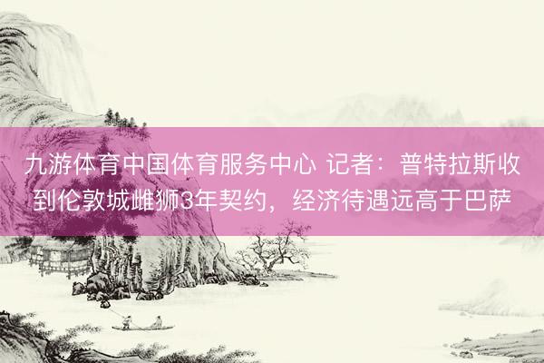 九游体育中国体育服务中心 记者：普特拉斯收到伦敦城雌狮3年契约，经济待遇远高于巴萨