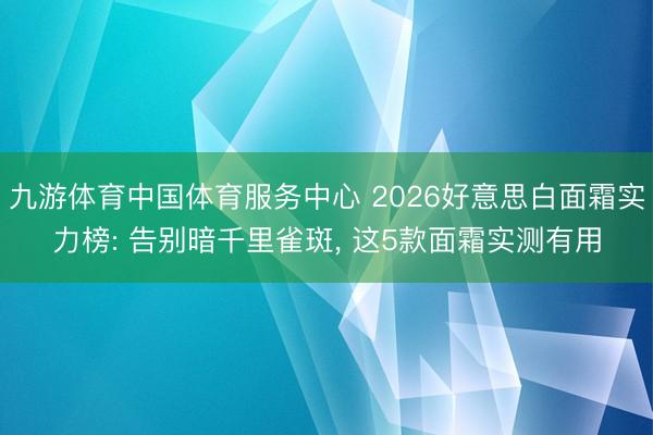 九游体育中国体育服务中心 2026好意思白面霜实力榜: 告别暗千里雀斑， 这5款面霜实测有用