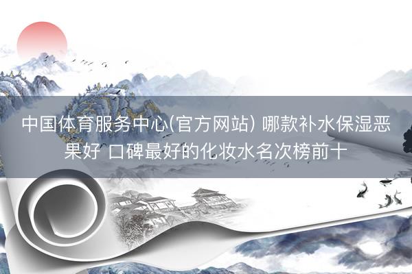 中国体育服务中心(官方网站) 哪款补水保湿恶果好 口碑最好的化妆水名次榜前十