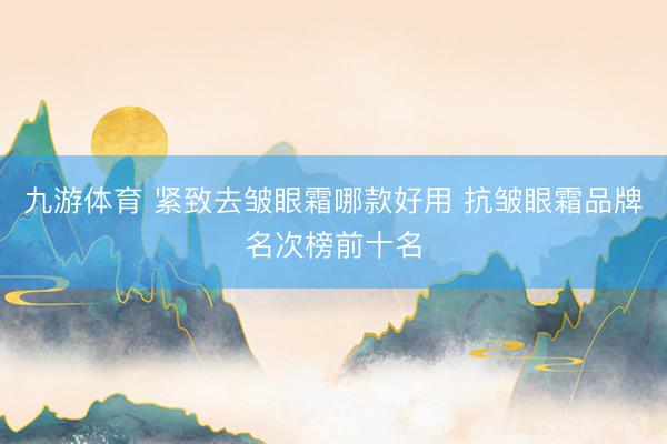 九游体育 紧致去皱眼霜哪款好用 抗皱眼霜品牌名次榜前十名