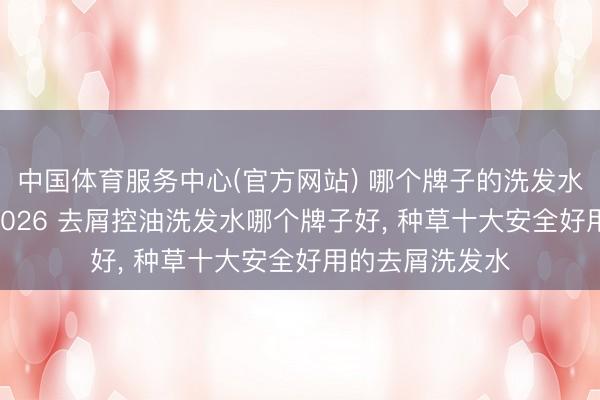 中国体育服务中心(官方网站) 哪个牌子的洗发水去屑恶果好? 2026 去屑控油洗发水哪个牌子好， 种草十大安全好用的去屑洗发水