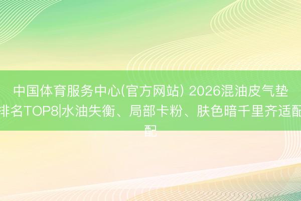 中国体育服务中心(官方网站) 2026混油皮气垫排名TOP8|水油失衡、局部卡粉、肤色暗千里齐适配