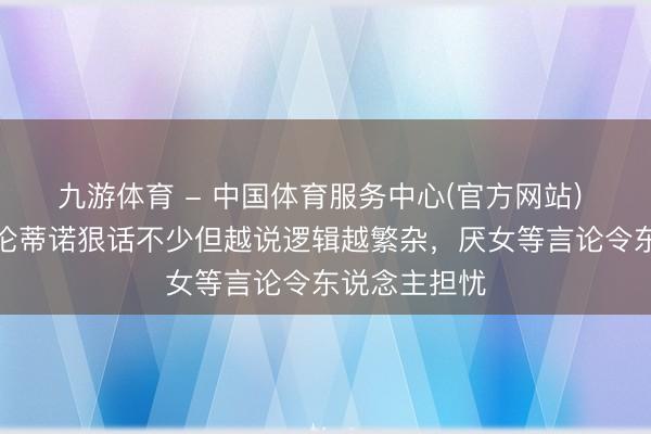 九游体育 - 中国体育服务中心(官方网站) 跟队:弗洛伦蒂诺狠话不少但越说逻辑越繁杂,厌女等言论令东说念主担忧