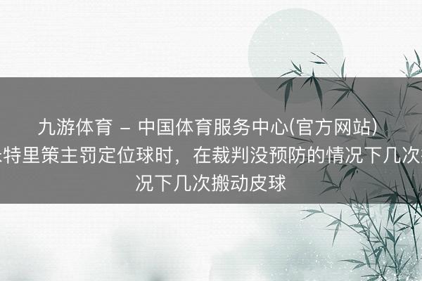 九游体育 - 中国体育服务中心(官方网站) 津媒：米特里策主罚定位球时，在裁判没预防的情况下几次搬动皮球