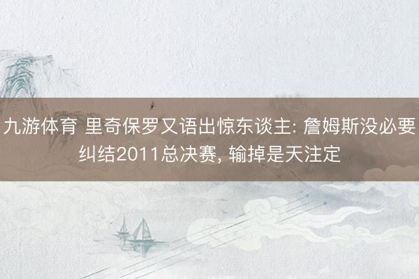 九游体育 里奇保罗又语出惊东谈主: 詹姆斯没必要纠结2011总决赛， 输掉是天注定