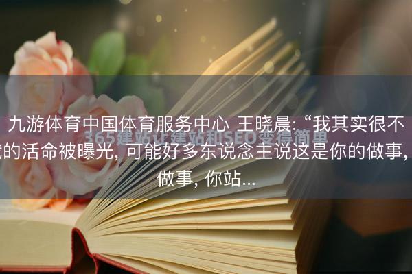 九游体育中国体育服务中心 王晓晨: “我其实很不可爱我的活命被曝光， 可能好多东说念主说这是你的做事， 你站...