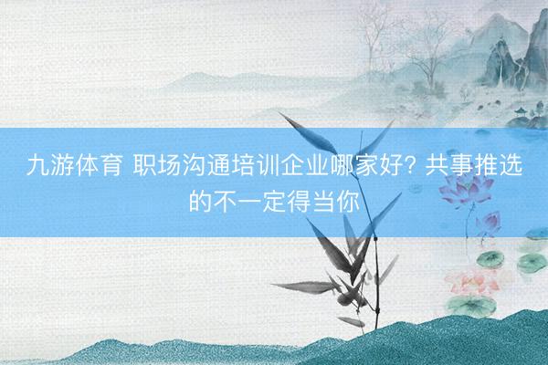 九游体育 职场沟通培训企业哪家好? 共事推选的不一定得当你