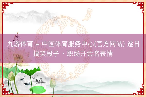 九游体育 - 中国体育服务中心(官方网站) 逐日搞笑段子 · 职场开会名表情