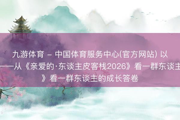 九游体育 - 中国体育服务中心(官方网站) 以真心换真情——从《亲爱的·东谈主皮客栈2026》看一群东谈主的成长答卷