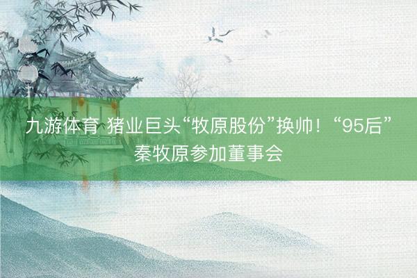 九游体育 猪业巨头“牧原股份”换帅！“95后”秦牧原参加董事会
