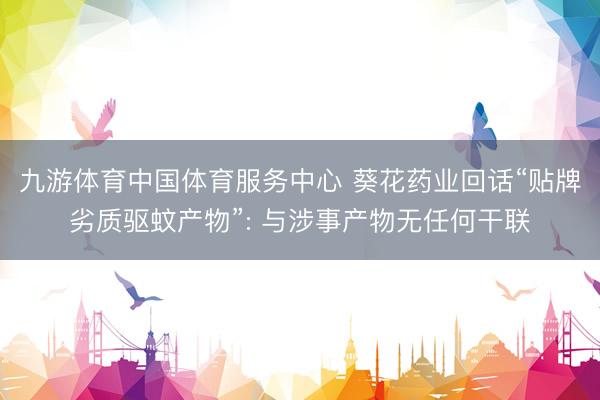 九游体育中国体育服务中心 葵花药业回话“贴牌劣质驱蚊产物”: 与涉事产物无任何干联