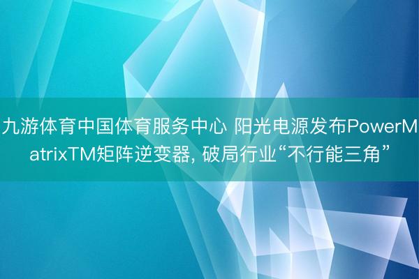 九游体育中国体育服务中心 阳光电源发布PowerMatrixTM矩阵逆变器， 破局行业“不行能三角”