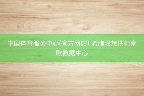 中国体育服务中心(官方网站) 希腊设想扶植南欧数据中心