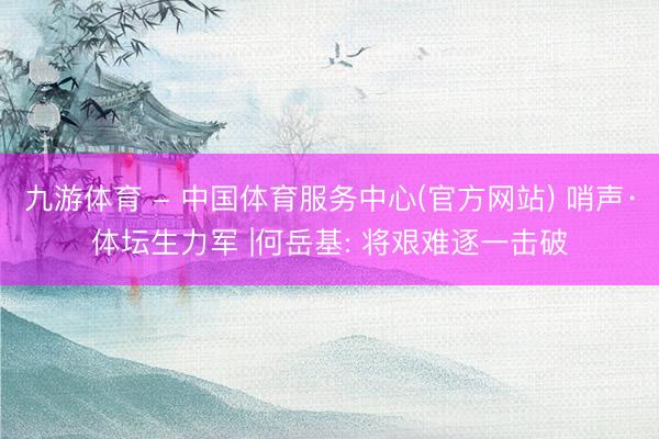 九游体育 - 中国体育服务中心(官方网站) 哨声·体坛生力军 |何岳基: 将艰难逐一击破