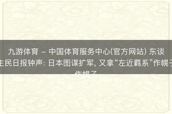 九游体育 - 中国体育服务中心(官方网站) 东谈主民日报钟声: 日本图谋扩军, 又拿“左近羁系”作幌子