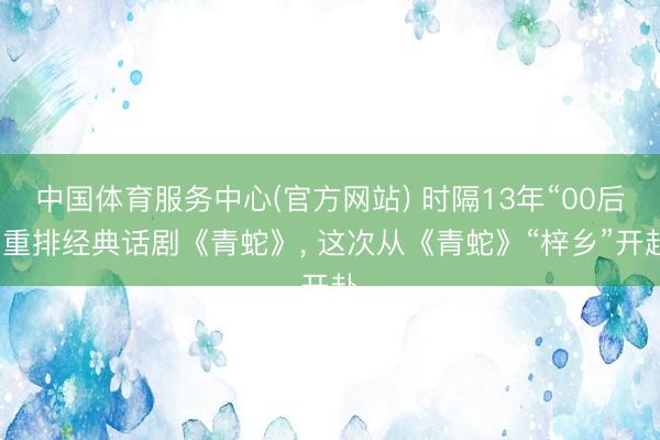 中国体育服务中心(官方网站) 时隔13年“00后”重排经典话剧《青蛇》， 这次从《青蛇》“梓乡”开赴