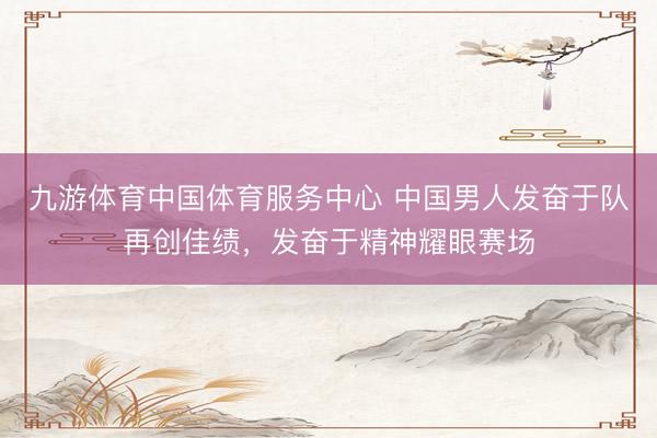 九游体育中国体育服务中心 中国男人发奋于队再创佳绩，发奋于精神耀眼赛场