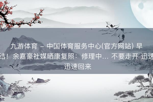 九游体育 - 中国体育服务中心(官方网站) 早日总结！余嘉豪社媒晒康复照：修理中… 不要走开 迅速回来