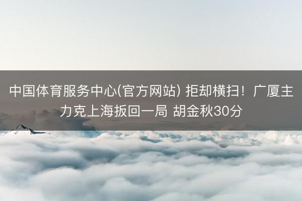 中国体育服务中心(官方网站) 拒却横扫！广厦主力克上海扳回一局 胡金秋30分
