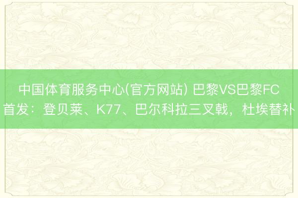 中国体育服务中心(官方网站) 巴黎VS巴黎FC首发：登贝莱、K77、巴尔科拉三叉戟，杜埃替补