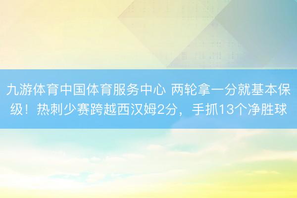 九游体育中国体育服务中心 两轮拿一分就基本保级！热刺少赛跨越西汉姆2分，手抓13个净胜球