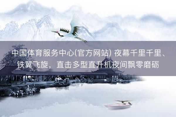中国体育服务中心(官方网站) 夜幕千里千里、铁翼飞旋，直击多型直升机夜间飘零磨砺