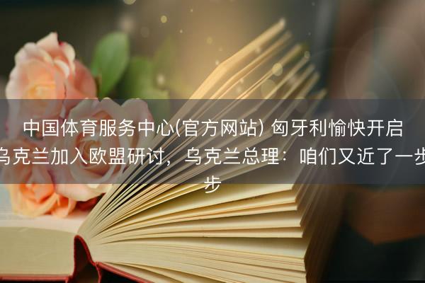 中国体育服务中心(官方网站) 匈牙利愉快开启乌克兰加入欧盟研讨，乌克兰总理：咱们又近了一步