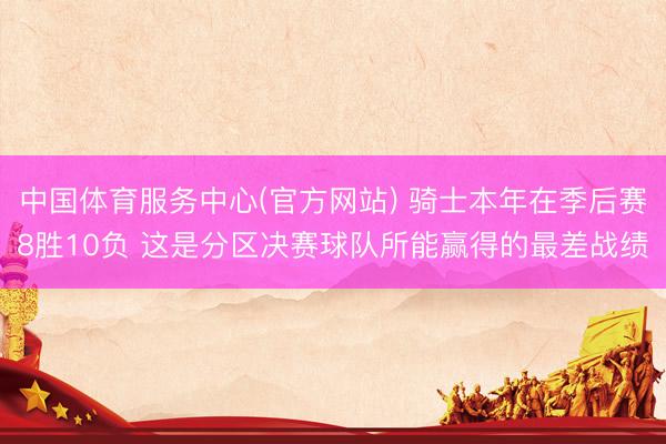 中国体育服务中心(官方网站) 骑士本年在季后赛8胜10负 这是分区决赛球队所能赢得的最差战绩