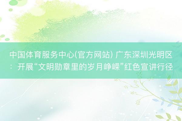 中国体育服务中心(官方网站) 广东深圳光明区：开展“文明勋章里的岁月峥嵘”红色宣讲行径