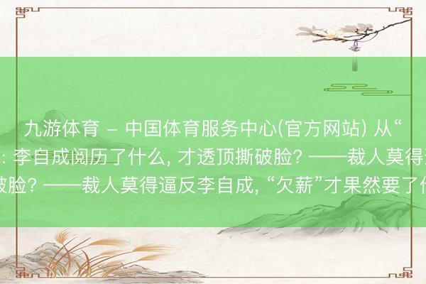 九游体育 - 中国体育服务中心(官方网站) 从“大厂毕业”到拔刀反水: 李自成阅历了什么， 才透顶撕破脸? ——裁人莫得逼反李自成， “欠薪”才果然要了他的命