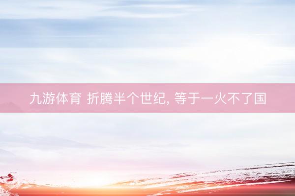 九游体育 折腾半个世纪， 等于一火不了国