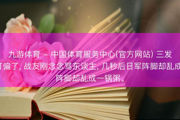 九游体育 - 中国体育服务中心(官方网站) 三发炮弹全打偏了， 战友刚念念骂东谈主， 几秒后日军阵脚却乱成一锅粥。